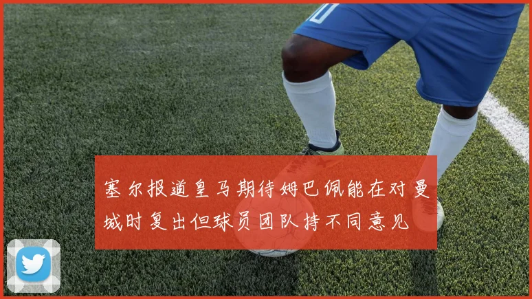 塞尔报道皇马期待姆巴佩能在对曼城时复出但球员团队持不同意见