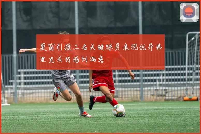 夏窗引援三名关键球员表现优异弗里克或将感到满意