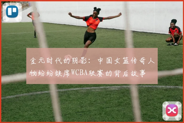 金元时代的阴影：中国女篮传奇人物纷纷缺席WCBA联赛的背后故事