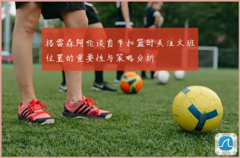 格雷森阿伦谈首节扣篮时关注文班位置的重要性与策略分析