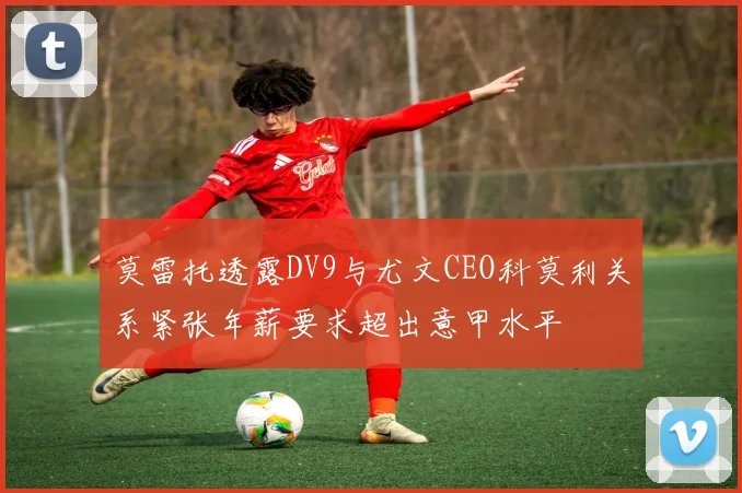 莫雷托透露DV9与尤文CEO科莫利关系紧张年薪要求超出意甲水平
