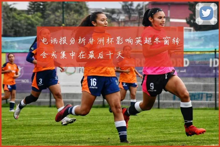 电讯报分析非洲杯影响英超冬窗转会或集中在最后十天