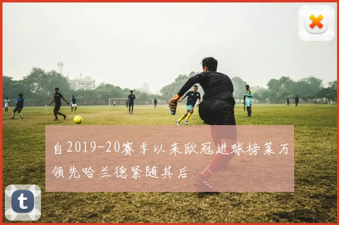 自2019-20赛季以来欧冠进球榜莱万领先哈兰德紧随其后