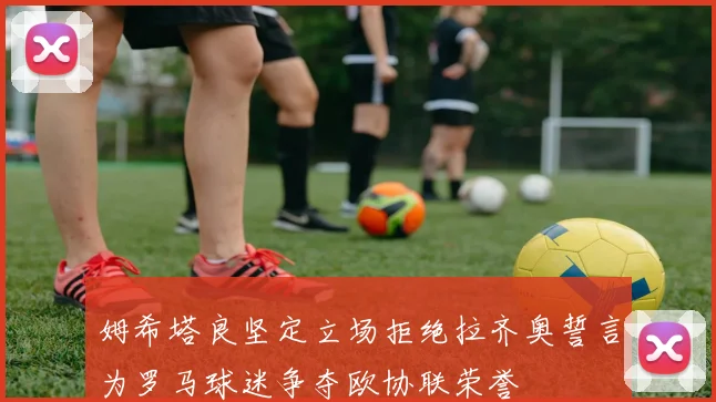 姆希塔良坚定立场拒绝拉齐奥誓言为罗马球迷争夺欧协联荣誉
