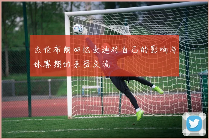 杰伦布朗回忆麦迪对自己的影响与休赛期的亲密交流