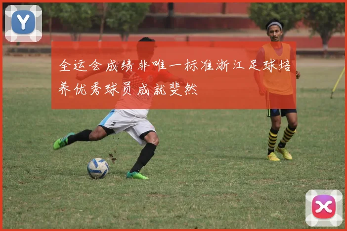 全运会成绩非唯一标准浙江足球培养优秀球员成就斐然