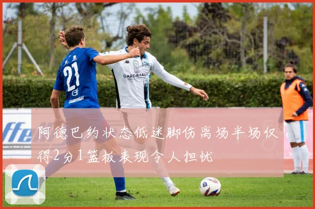 阿德巴约状态低迷脚伤离场半场仅得2分1篮板表现令人担忧