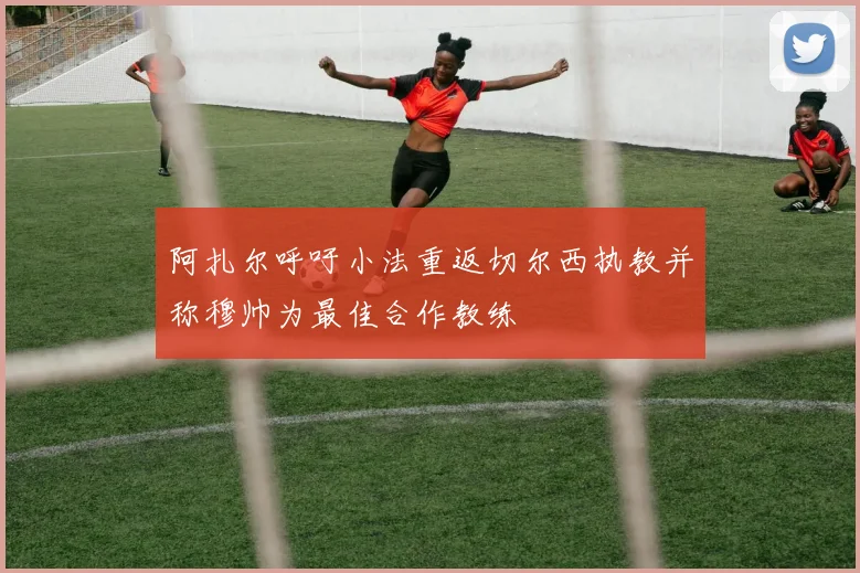 阿扎尔呼吁小法重返切尔西执教并称穆帅为最佳合作教练