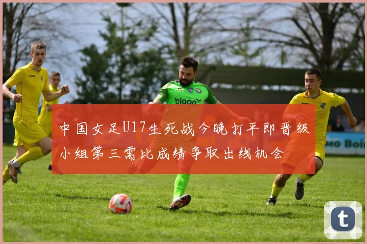 中国女足U17生死战今晚打平即晋级小组第三需比成绩争取出线机会