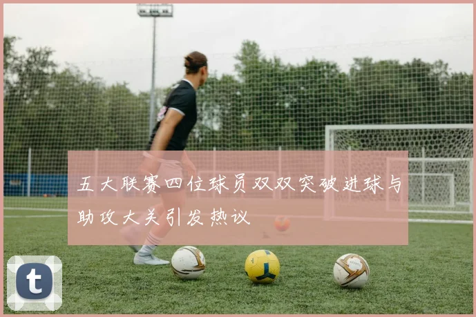 五大联赛四位球员双双突破进球与助攻大关引发热议