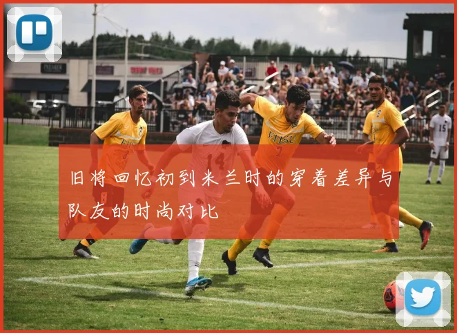 旧将回忆初到米兰时的穿着差异与队友的时尚对比