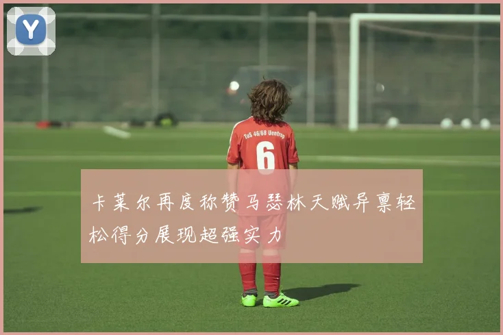 卡莱尔再度称赞马瑟林天赋异禀轻松得分展现超强实力