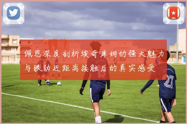 佩恩深度剖析埃奇库姆的强大魅力与狠劲近距离接触后的真实感受