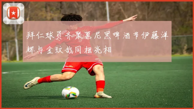 拜仁球员齐聚慕尼黑啤酒节伊藤洋辉与金玟哉同框亮相