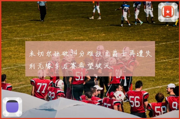米切尔独砍34分难救主爵士再遭失利无缘季后赛希望破灭