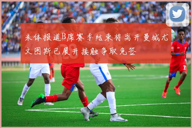 米体报道B席赛季结束将离开曼城尤文图斯已展开接触争取免签