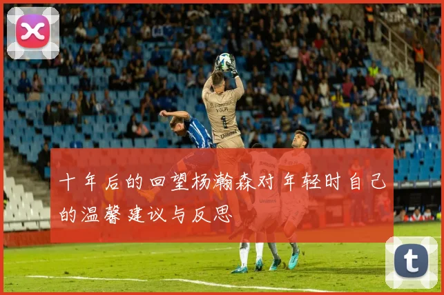 十年后的回望杨瀚森对年轻时自己的温馨建议与反思