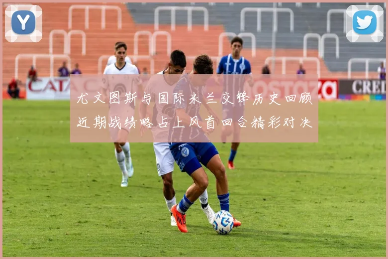 尤文图斯与国际米兰交锋历史回顾近期战绩略占上风首回合精彩对决回顾