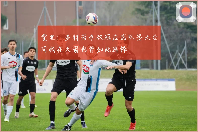 霍里：多特若夺双冠应离队签大合同我在火箭也曾如此选择