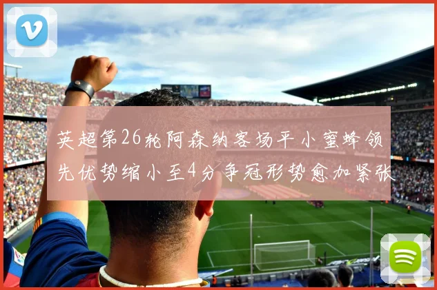 英超第26轮阿森纳客场平小蜜蜂领先优势缩小至4分争冠形势愈加紧张