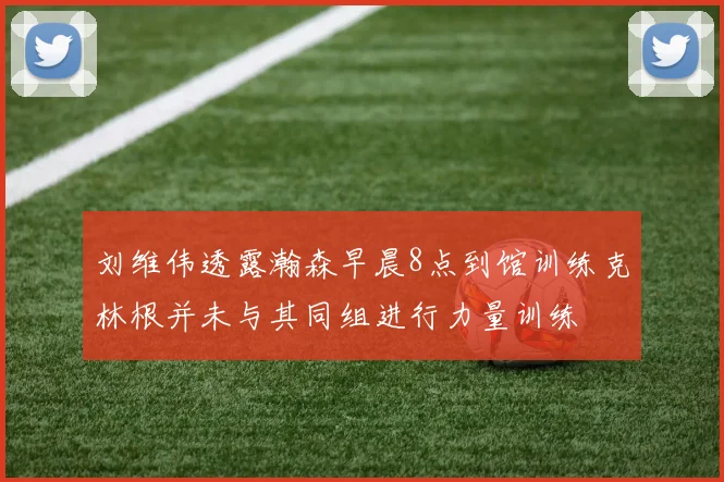 刘维伟透露瀚森早晨8点到馆训练克林根并未与其同组进行力量训练