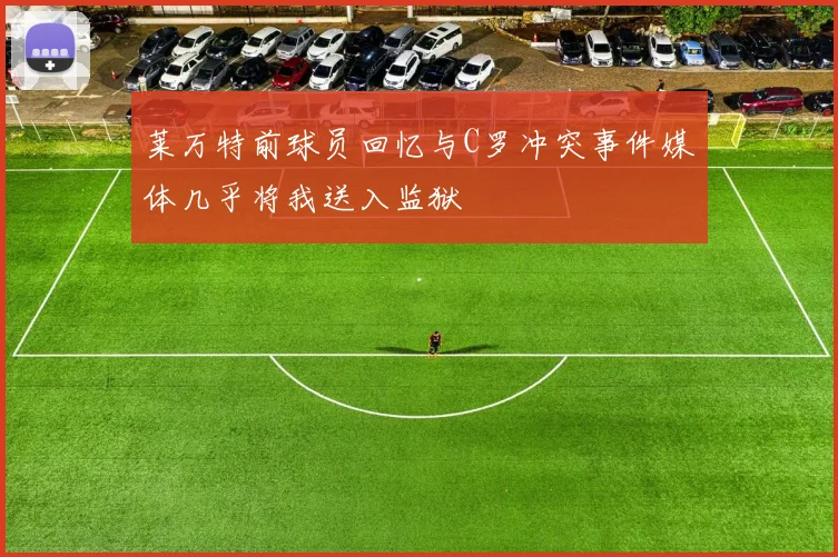 莱万特前球员回忆与C罗冲突事件媒体几乎将我送入监狱
