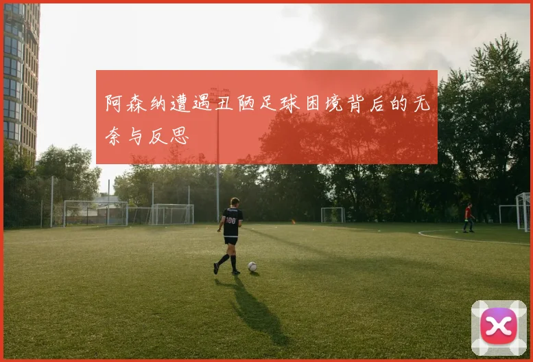 阿森纳遭遇丑陋足球困境背后的无奈与反思