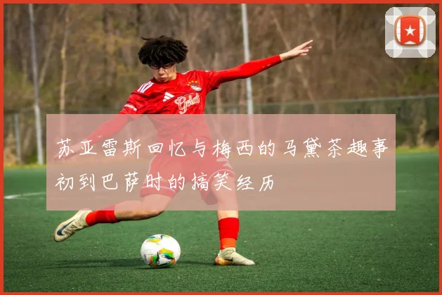 苏亚雷斯回忆与梅西的马黛茶趣事初到巴萨时的搞笑经历