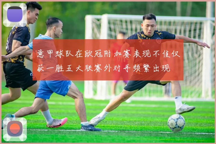 意甲球队在欧冠附加赛表现不佳仅获一胜五大联赛外对手频繁出现