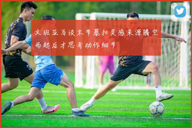 文班亚马谈末节暴扣灵感来源腾空而起后才思考动作细节
