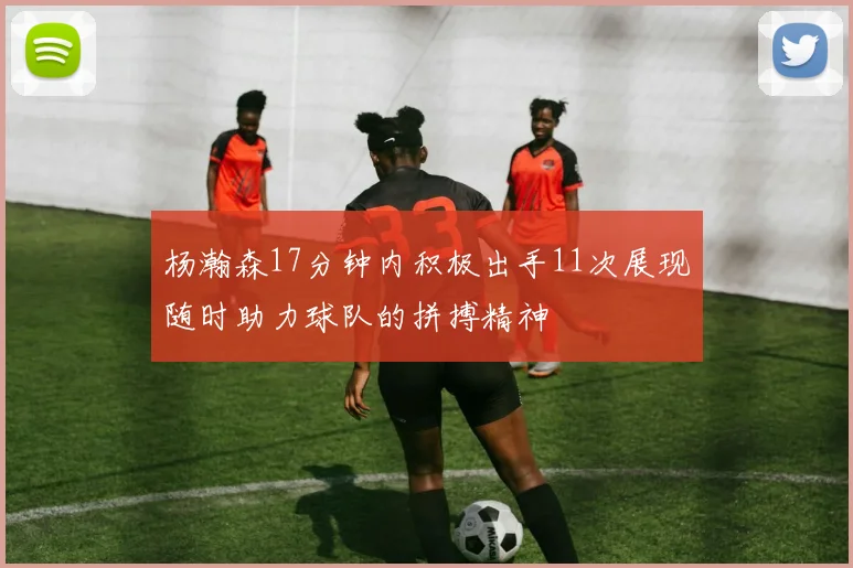 杨瀚森17分钟内积极出手11次展现随时助力球队的拼搏精神